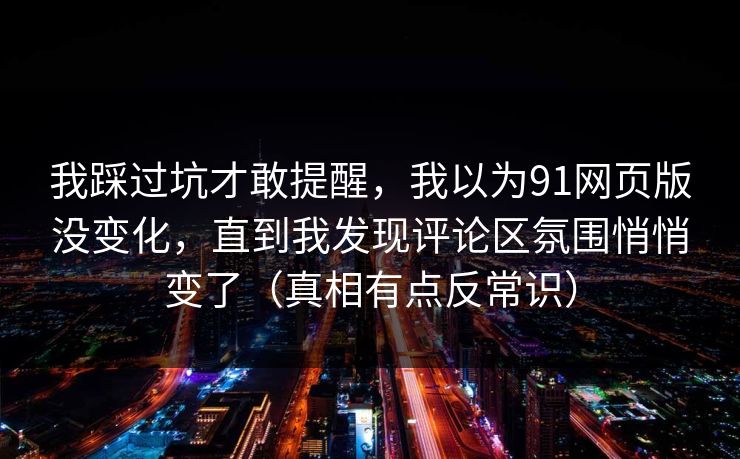 我踩过坑才敢提醒，我以为91网页版没变化，直到我发现评论区氛围悄悄变了（真相有点反常识）