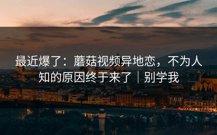 最近爆了：蘑菇视频异地恋，不为人知的原因终于来了｜别学我