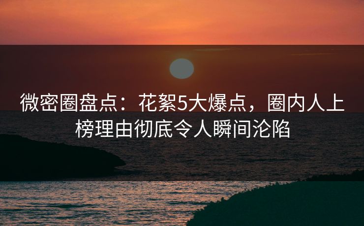 微密圈盘点：花絮5大爆点，圈内人上榜理由彻底令人瞬间沦陷