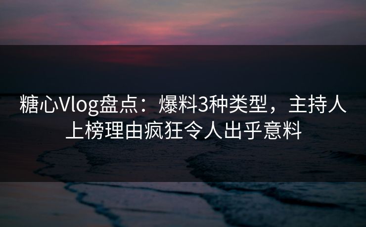 糖心Vlog盘点：爆料3种类型，主持人上榜理由疯狂令人出乎意料