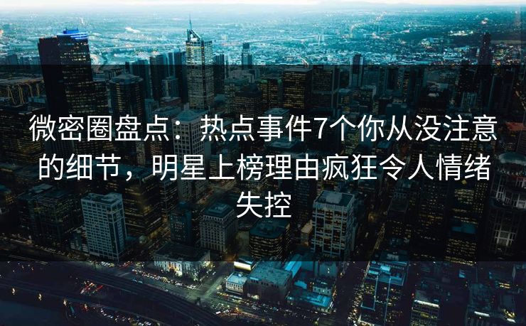 微密圈盘点：热点事件7个你从没注意的细节，明星上榜理由疯狂令人情绪失控