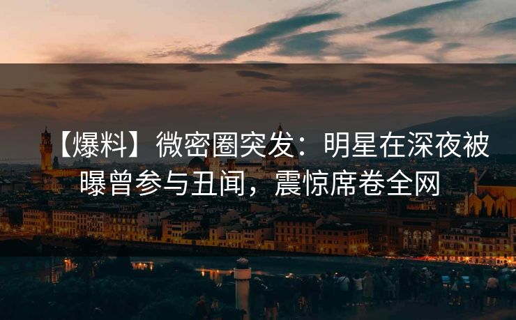 【爆料】微密圈突发：明星在深夜被曝曾参与丑闻，震惊席卷全网