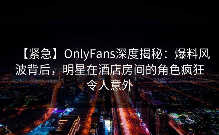 【紧急】OnlyFans深度揭秘:爆料风波背后,明星在酒店房间的角色疯狂令人意外 【紧急】OnlyFans深度揭秘:爆料风波背后,明星在酒店房间的角色疯狂令人意外