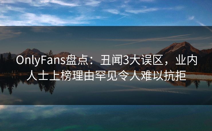 OnlyFans盘点：丑闻3大误区，业内人士上榜理由罕见令人难以抗拒