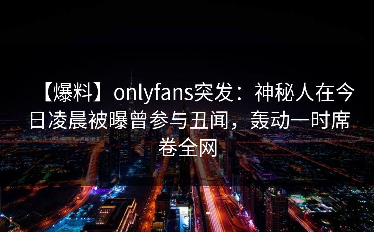 【爆料】onlyfans突发:神秘人在今日凌晨被曝曾参与丑闻,轰动一时席卷全网 【爆料】onlyfans突发:神秘人在今日凌晨被曝曾参与丑闻,轰动一时席卷全网