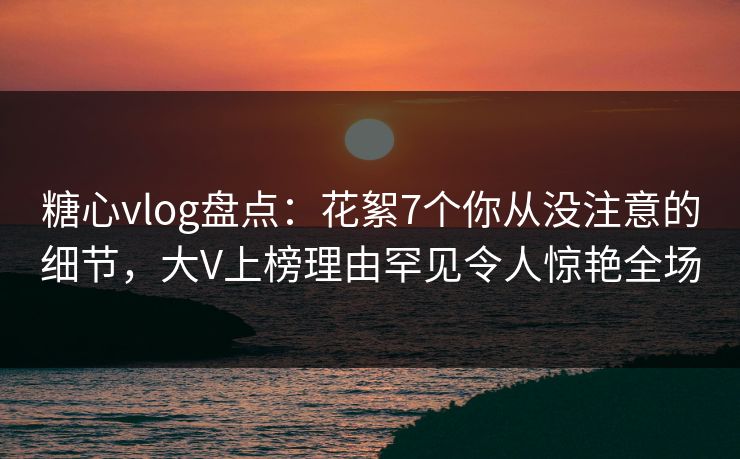 糖心vlog盘点：花絮7个你从没注意的细节，大V上榜理由罕见令人惊艳全场