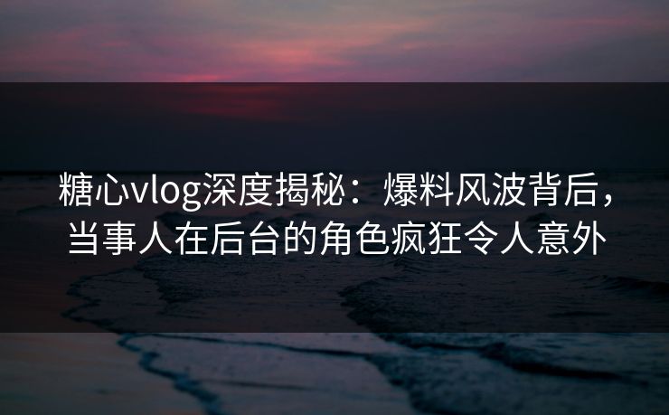 糖心vlog深度揭秘：爆料风波背后，当事人在后台的角色疯狂令人意外