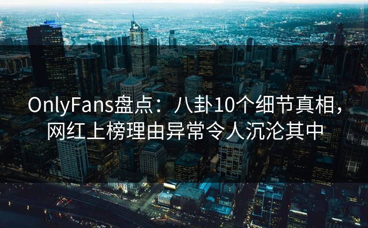 OnlyFans盘点：八卦10个细节真相，网红上榜理由异常令人沉沦其中