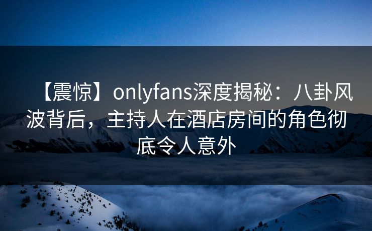 【震惊】onlyfans深度揭秘:八卦风波背后,主持人在酒店房间的角色彻底令人意外 【震惊】onlyfans深度揭秘:八卦风波背后,主持人在酒店房间的角色彻底令人意外