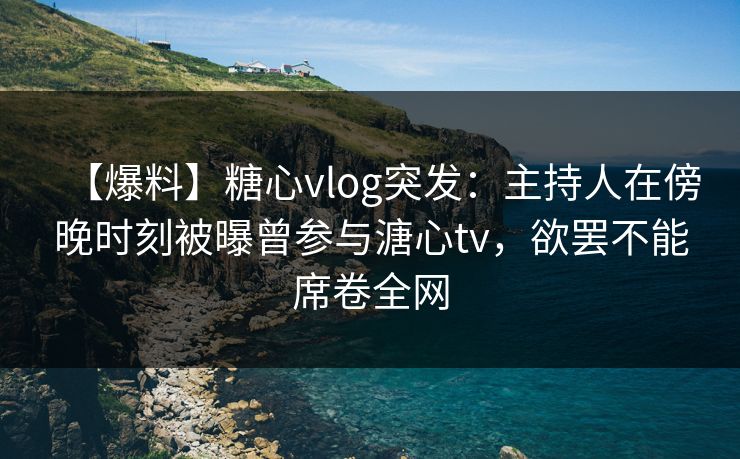 【爆料】糖心vlog突发：主持人在傍晚时刻被曝曾参与溏心tv，欲罢不能席卷全网