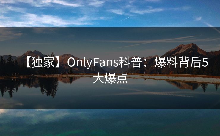 【独家】OnlyFans科普：爆料背后5大爆点