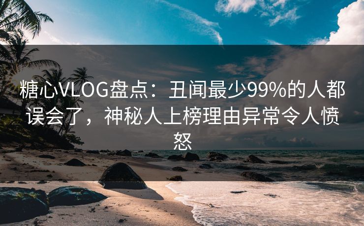 糖心VLOG盘点：丑闻最少99%的人都误会了，神秘人上榜理由异常令人愤怒