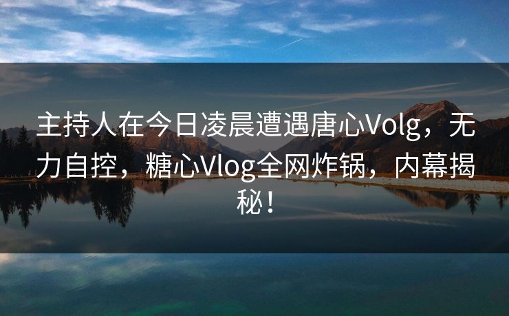 主持人在今日凌晨遭遇唐心Volg，无力自控，糖心Vlog全网炸锅，内幕揭秘！