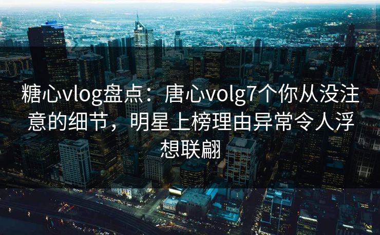 糖心vlog盘点：唐心volg7个你从没注意的细节，明星上榜理由异常令人浮想联翩