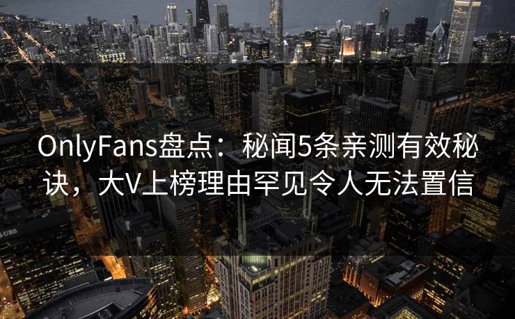 OnlyFans盘点：秘闻5条亲测有效秘诀，大V上榜理由罕见令人无法置信