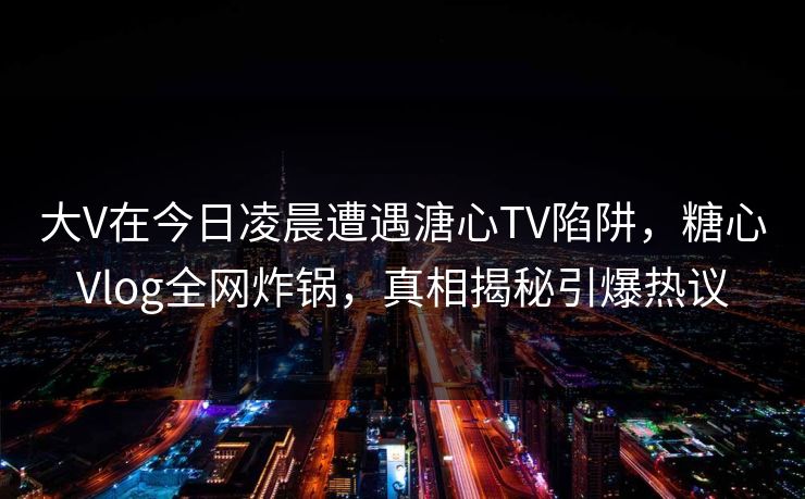 大V在今日凌晨遭遇溏心TV陷阱，糖心Vlog全网炸锅，真相揭秘引爆热议