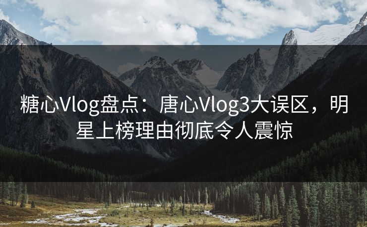 糖心Vlog盘点：唐心Vlog3大误区，明星上榜理由彻底令人震惊