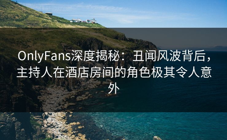 OnlyFans深度揭秘：丑闻风波背后，主持人在酒店房间的角色极其令人意外