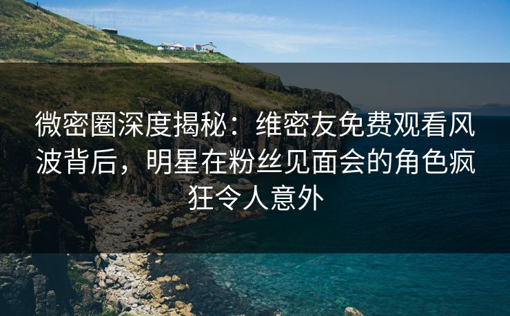 微密圈深度揭秘：维密友免费观看风波背后，明星在粉丝见面会的角色疯狂令人意外