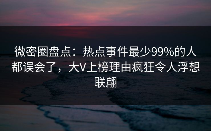 微密圈盘点：热点事件最少99%的人都误会了，大V上榜理由疯狂令人浮想联翩