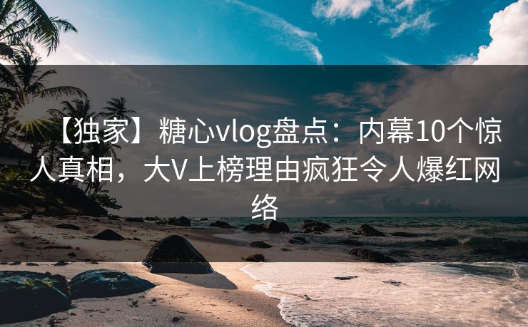 【独家】糖心vlog盘点：内幕10个惊人真相，大V上榜理由疯狂令人爆红网络