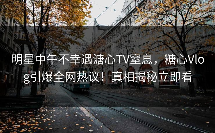 明星中午不幸遇溏心TV窒息，糖心Vlog引爆全网热议！真相揭秘立即看
