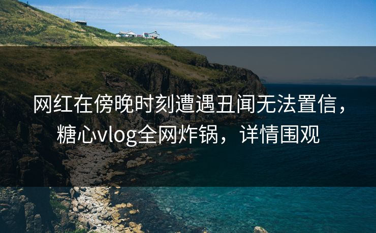网红在傍晚时刻遭遇丑闻无法置信，糖心vlog全网炸锅，详情围观