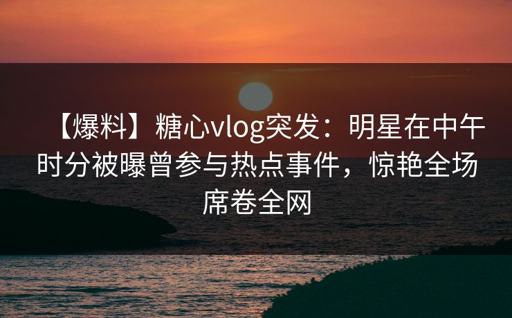 【爆料】糖心vlog突发：明星在中午时分被曝曾参与热点事件，惊艳全场席卷全网
