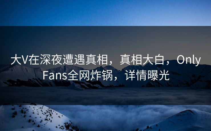大V在深夜遭遇真相，真相大白，OnlyFans全网炸锅，详情曝光