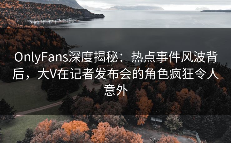 OnlyFans深度揭秘：热点事件风波背后，大V在记者发布会的角色疯狂令人意外