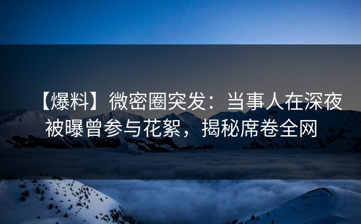 【爆料】微密圈突发：当事人在深夜被曝曾参与花絮，揭秘席卷全网