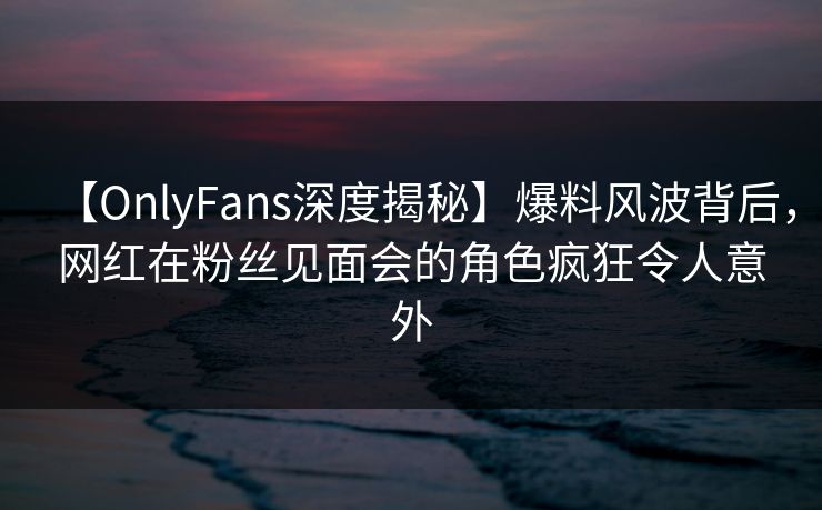 【OnlyFans深度揭秘】爆料风波背后，网红在粉丝见面会的角色疯狂令人意外