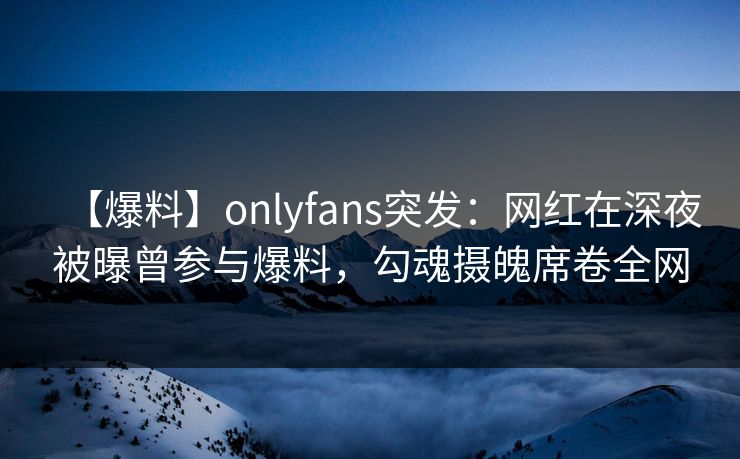 【爆料】onlyfans突发：网红在深夜被曝曾参与爆料，勾魂摄魄席卷全网
