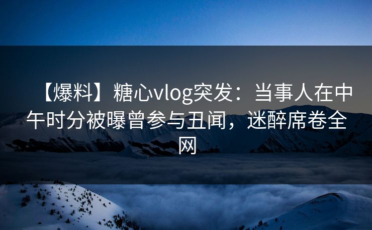 【爆料】糖心vlog突发：当事人在中午时分被曝曾参与丑闻，迷醉席卷全网