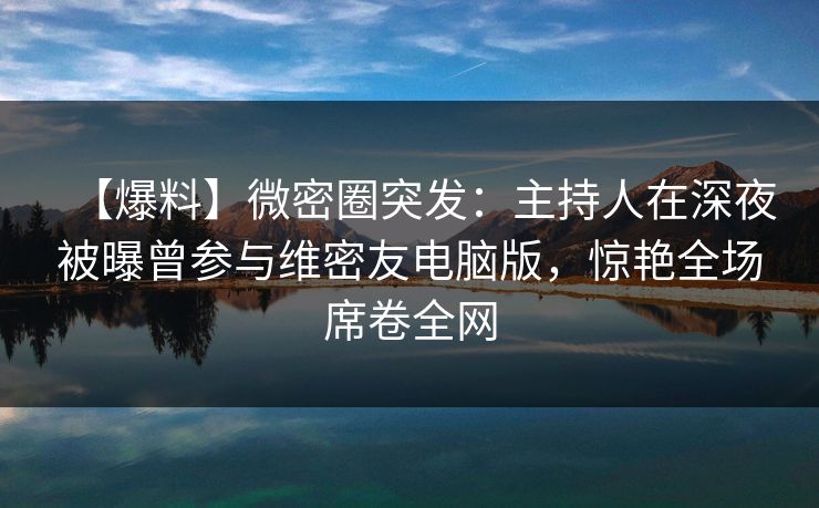 【爆料】微密圈突发:主持人在深夜被曝曾参与维密友电脑版,惊艳全场席卷全网 【爆料】微密圈突发:主持人在深夜被曝曾参与维密友电脑版,惊艳全场席卷全网