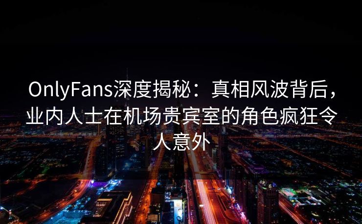 OnlyFans深度揭秘：真相风波背后，业内人士在机场贵宾室的角色疯狂令人意外