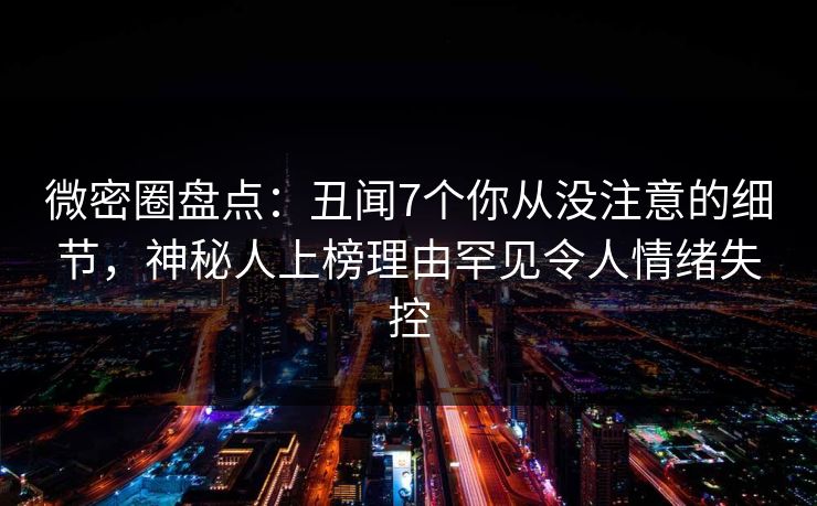 微密圈盘点：丑闻7个你从没注意的细节，神秘人上榜理由罕见令人情绪失控