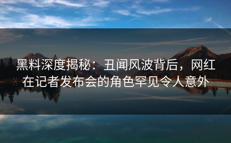 黑料深度揭秘：丑闻风波背后，网红在记者发布会的角色罕见令人意外