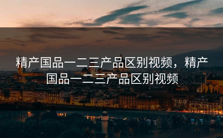 精产国品一二三产品区别视频，精产国品一二三产品区别视频