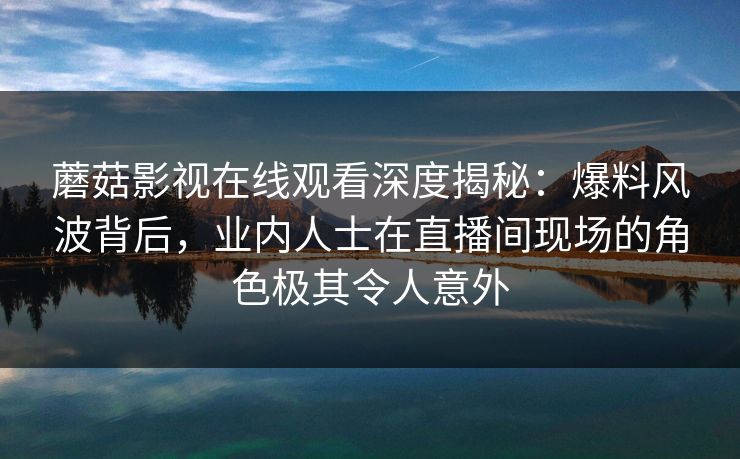 蘑菇影视在线观看深度揭秘:爆料风波背后,业内人士在直播间现场的角色极其令人意外 蘑菇影视在线观看深度揭秘:爆料风波背后,业内人士在直播间现场的角色极其令人意外