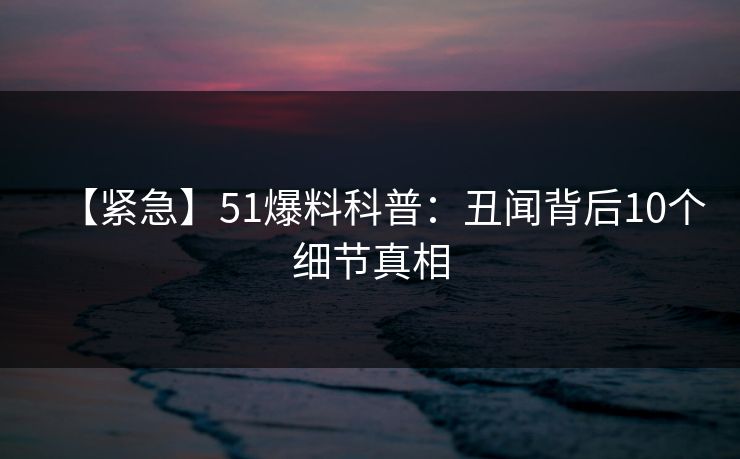 【紧急】51爆料科普：丑闻背后10个细节真相