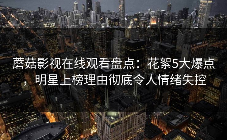 蘑菇影视在线观看盘点：花絮5大爆点，明星上榜理由彻底令人情绪失控