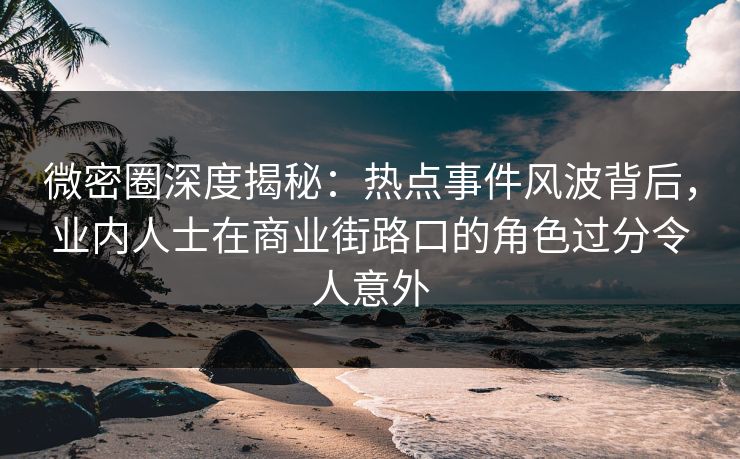 微密圈深度揭秘：热点事件风波背后，业内人士在商业街路口的角色过分令人意外