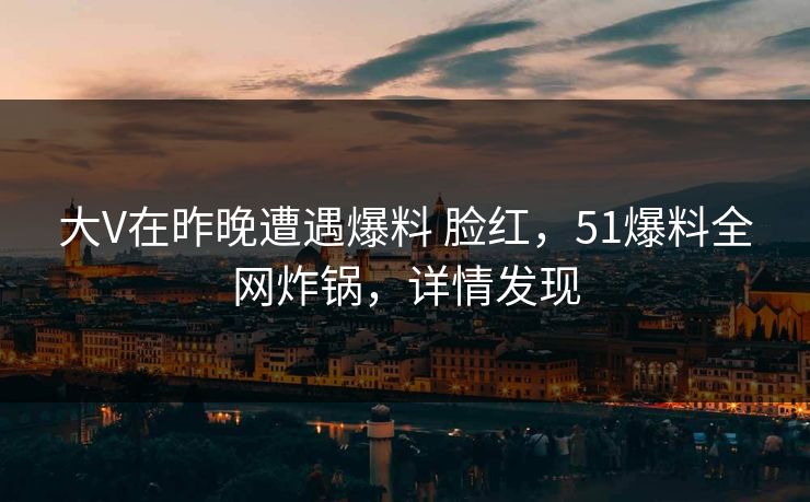 大V在昨晚遭遇爆料 脸红，51爆料全网炸锅，详情发现