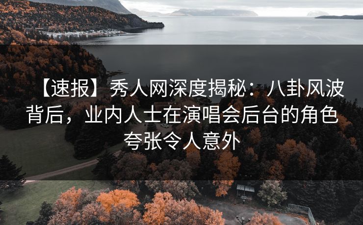 【速报】秀人网深度揭秘：八卦风波背后，业内人士在演唱会后台的角色夸张令人意外
