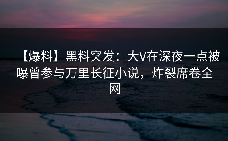 【爆料】黑料突发：大V在深夜一点被曝曾参与万里长征小说，炸裂席卷全网