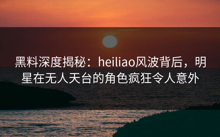 黑料深度揭秘:heiliao风波背后,明星在无人天台的角色疯狂令人意外 黑料深度揭秘:heiliao风波背后,明星在无人天台的角色疯狂令人意外
