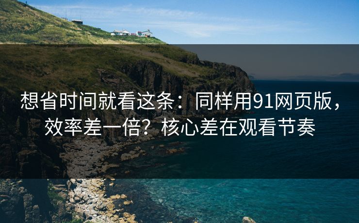 想省时间就看这条：同样用91网页版，效率差一倍？核心差在观看节奏