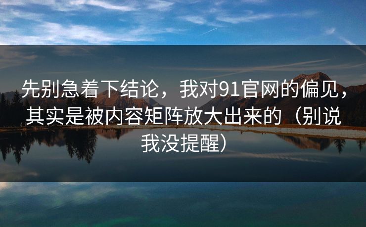 先别急着下结论，我对91官网的偏见，其实是被内容矩阵放大出来的（别说我没提醒）