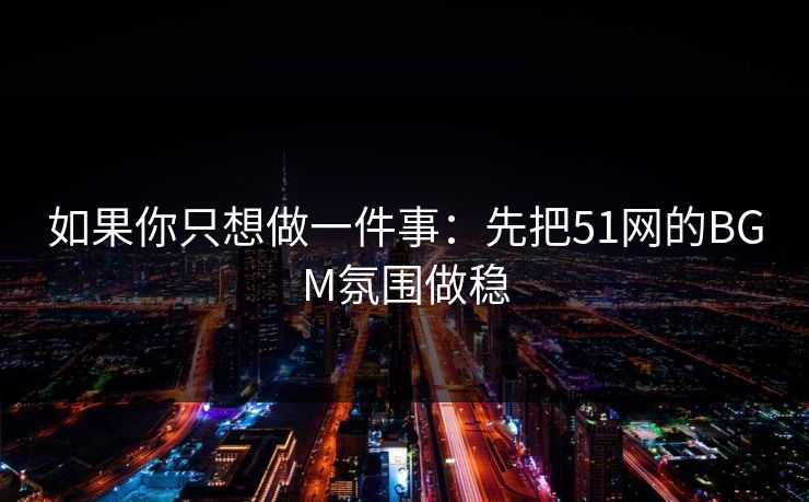 如果你只想做一件事：先把51网的BGM氛围做稳